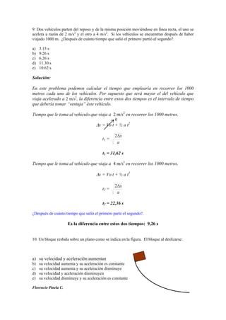 9. Dos vehículos parten del reposo y de la misma posición moviéndose en línea recta, el uno se
acelera a razón de 2 m/s2
y el otro a 4 m/s2
. Si los vehículos se encuentran después de haber
viajado 1000 m. ¿Después de cuánto tiempo que salió el primero partió el segundo?.
a) 3.15 s
b) 9.26 s
c) 6.26 s
d) 11.30 s
e) 10.62 s
Solución:
En este problema podemos calcular el tiempo que emplearía en recorrer los 1000
metros cada uno de los vehículos. Por supuesto que será mayor el del vehículo que
viaja acelerado a 2 m/s2
, la diferencia entre estos dos tiempos es el intervalo de tiempo
que debería tomar “ventaja” éste vehículo.
Tiempo que le toma al vehículo que viaja a 2 m/s2
en recorrer los 1000 metros.
0
x = Vo t + ½ a t2
t1 =
a
x2
t1 = 31,62 s
Tiempo que le toma al vehículo que viaja a 4 m/s2
en recorrer los 1000 metros.
x = Vo t + ½ a t2
t2 =
a
x2
t2 = 22,36 s
¿Después de cuánto tiempo que salió el primero parte el segundo?.
Es la diferencia entre estos dos tiempos: 9,26 s
10. Un bloque resbala sobre un plano como se indica en la figura. El bloque al deslizarse:
a) su velocidad y aceleración aumentan
b) su velocidad aumenta y su aceleración es constante
c) su velocidad aumenta y su aceleración disminuye
d) su velocidad y aceleración disminuyen
e) su velocidad disminuye y su aceleración es constante
Florencio Pinela C.
 