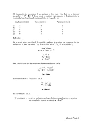 11. La ecuación del movimiento de una partícula en línea recta viene dada por la siguiente
expresión x = 4t2
+ 2t + 8, donde x está en metros y t en segundos, el desplazamiento, la
velocidad y la aceleración de la partícula al cabo de 2 segundos son
Desplazamiento (m) Velocidad (m/s) Aceleración (m/s2
)
a) 32 16 8
b) 32 2 4
c) 28 18 8
d) 20 16 8
e) 20 18 8
Solución:
De acuerdo a la expresión de la posición, podemos determinar por comparación los
valores de: la posición inicial ( xo), la velocidad inicial (Vo) y la aceleración( a)
x = 4t2
+ 2t + 8
x = xo + Vo t + ½ a t2
xo = 8 m
Vo = 2 m/s
a = 8 m/s2
Con esta información determinemos el desplazamiento a los 2s.
x = Vo t + ½ a t2
x = 2(2) + ½ (8)(2)2
x = 20 m.
Calculemos ahora la velocidad a los 2s.
V = Vo + a t
V = 2 + 8(2)
V = 18 m/s
La aceleración a los 2s.
El movimiento es con aceleración constante, por lo tanto la aceleración es la misma
para cualquier instante de tiempo, a = 8 m/s2
Florencio Pinela C.
 