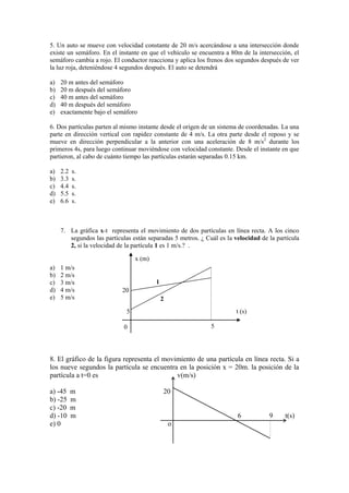 5. Un auto se mueve con velocidad constante de 20 m/s acercándose a una intersección donde
existe un semáforo. En el instante en que el vehículo se encuentra a 80m de la intersección, el
semáforo cambia a rojo. El conductor reacciona y aplica los frenos dos segundos después de ver
la luz roja, deteniéndose 4 segundos después. El auto se detendrá
a) 20 m antes del semáforo
b) 20 m después del semáforo
c) 40 m antes del semáforo
d) 40 m después del semáforo
e) exactamente bajo el semáforo
6. Dos partículas parten al mismo instante desde el origen de un sistema de coordenadas. La una
parte en dirección vertical con rapidez constante de 4 m/s. La otra parte desde el reposo y se
mueve en dirección perpendicular a la anterior con una aceleración de 8 m/s2
durante los
primeros 4s, para luego continuar moviéndose con velocidad constante. Desde el instante en que
partieron, al cabo de cuánto tiempo las partículas estarán separadas 0.15 km.
a) 2.2 s.
b) 3.3 s.
c) 4.4 s.
d) 5.5 s.
e) 6.6 s.
7. La gráfica x-t representa el movimiento de dos partículas en línea recta. A los cinco
segundos las partículas están separadas 5 metros. ¿ Cuál es la velocidad de la partícula
2, si la velocidad de la partícula 1 es 1 m/s.? .
a) 1 m/s
b) 2 m/s
c) 3 m/s
d) 4 m/s
e) 5 m/s
0
8. El gráfico de la figura representa el movimiento de una partícula en línea recta. Si a
los nueve segundos la partícula se encuentra en la posición x = 20m. la posición de la
partícula a t=0 es v(m/s)
a) -45 m 20
b) -25 m
c) -20 m
d) -10 m 6 9 t(s)
e) 0 o
20
5
5
x (m)
t (s)
1
2
 