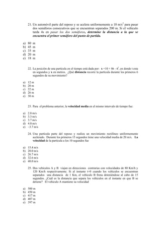 21. Un automóvil parte del reposo y se acelera uniformemente a 10 m/s2
para pasar
dos semáforos consecutivos que se encuentran separados 200 m. Si el vehículo
tarda 4s en pasar los dos semáforos, determine la distancia a la que se
encuentra el primer semáforo del punto de partida.
a) 80 m
b) 45 m
c) 35 m
d) 20 m
e) 18 m
22. La posición de una partícula en el tiempo está dada por: x =10 + 8t – t2
, en donde t esta
en segundos y x en metros. ¿Qué distancia recorre la partícula durante los primeros 6
segundos de su movimiento?
a) 12 m
b) 20 m
c) 22 m
d) 26 m
e) 30 m
23. Para el problema anterior, la velocidad media en el mismo intervalo de tiempo fue:
a) 2.0 m/s
b) 3.3 m/s
c) 3.7 m/s
d) 4.0 m/s
e) –3.7 m/s
24. Una partícula parte del reposo y realiza un movimiento rectilíneo uniformemente
acelerado. Durante los primeros 15 segundos tiene una velocidad media de 20 m/s. La
velocidad de la partícula a los 10 segundos fue
a) 15.4 m/s
b) 20.0 m/s
c) 26.7 m/s
d) 32.6 m/s
e) 40.0 m/s
25. Dos vehículos A y B viajan en direcciones contrarias con velocidades de 80 Km/h y
120 Km/h respectivamente. Si al instante t=0 cuando los vehículos se encuentran
separados una distancia de 1 Km, el vehículo B frena deteniéndose al cabo de 15
segundos. ¿Cuál es la distancia que separa los vehículos en el instante en que B se
detiene? El vehículo A mantiene su velocidad
a) 500 m
b) 450 m
c) 417 m
d) 407 m
e) 397 m
 