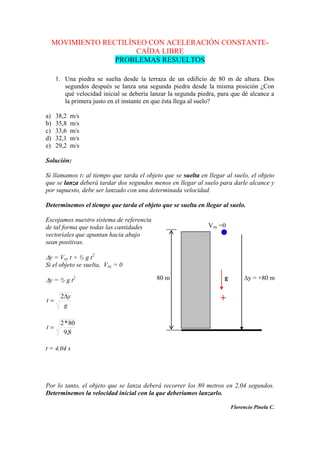 MOVIMIENTO RECTILÍNEO CON ACELERACIÓN CONSTANTE-
CAÍDA LIBRE
PROBLEMAS RESUELTOS
1. Una piedra se suelta desde la terraza de un edificio de 80 m de altura. Dos
segundos después se lanza una segunda piedra desde la misma posición ¿Con
qué velocidad inicial se debería lanzar la segunda piedra, para que dé alcance a
la primera justo en el instante en que ésta llega al suelo?
a) 38,2 m/s
b) 35,8 m/s
c) 33,6 m/s
d) 32,1 m/s
e) 29,2 m/s
Solución:
Si llamamos t1 al tiempo que tarda el objeto que se suelta en llegar al suelo, el objeto
que se lanza deberá tardar dos segundos menos en llegar al suelo para darle alcance y
por supuesto, debe ser lanzado con una determinada velocidad.
Determinemos el tiempo que tarda el objeto que se suelta en llegar al suelo.
Escojamos nuestro sistema de referencia
de tal forma que todas las cantidades
vectoriales que apuntan hacia abajo
sean positivas.
y = Voy t + ½ g t2
Si el objeto se suelta, Voy = 0
y = ½ g t2
g
y
t
2
8,9
80*2
t
t = 4,04 s
Por lo tanto, el objeto que se lanza deberá recorrer los 80 metros en 2,04 segundos.
Determinemos la velocidad inicial con la que deberíamos lanzarlo.
Florencio Pinela C.
Voy =0
80 m g y = +80 m
+
+
 