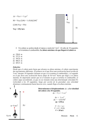 y = Voy t + ½ g t2
80 = Voy (2,04) + ½ (9,8)(2,04)2
(2,04) Voy = 59,6
Voy = 29,2 m/s
2. Un cohete se acelera desde el reposo a razón de 5 m/s2
. Al cabo de 10 segundos
se le termina el combustible. La altura máxima a la que llegará el cohete es
a) 250,0 m
b) 377,5 m
c) 397,0 m
d) 405,5 m
e) 425,5 m
Solución:
Desde que el cohete parte hasta que alcanza su altura máxima, el cohete experimenta
dos movimientos diferentes. El primero en el que lleva una aceleración hacia arriba de
5 m/s2
durante 10 segundos (instante en que se le termina el combustible), y el segundo
en el que lleva una aceleración hacia abajo de 9,8 m/s2
hasta que llega a su altura
máxima. Es importante anotar que en el instante en que se termina el combustible, el
cohete sigue ascendiendo, ya que en ese instante tenía una determinada velocidad (V)
(velocidad a los 10 segundos), luego por acción de la gravedad, esta velocidad
disminuye continuamente hasta hacerse cero, cuando llega a la altura máxima.
Florencio Pinela C.
Voy
y
a =5 m/s2
V
y1
Determinemos el desplazamiento y1 y la velocidad
del cohete a los 10 segundos.
y1 = Vo t + ½ a t2
y1 = ½ a t2
y1 = ½(5)(10)2
y1 =250 m
V = Vo + a t
V = 0 + 5(10)
V = 50 m/s
+
Vo=0
 