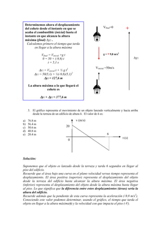 3. El gráfico representa el movimiento de un objeto lanzado verticalmente y hacia arriba
desde la terraza de un edificio de altura h. El valor de h es:
a) 76.8 m
b) 56.4 m
c) 50.6 m
d) 40.8 m
e) 20.4 m
Solución:
Suponemos que el objeto es lanzado desde la terraza y tarda 6 segundos en llegar al
piso del edificio.
Recuerde que el área bajo una curva en el plano velocidad versus tiempo representa el
desplazamiento. El área positiva (superior) representa el desplazamiento del objeto
desde la terraza del edificio hasta alcanzar la altura máxima. El área negativa
(inferior) representa el desplazamiento del objeto desde la altura máxima hasta llegar
al piso. Lo que significa que la diferencia entre estos desplazamientos (áreas) sería la
altura del edificio.
Recuerde además que la pendiente de esta curva representa la aceleración (-9,8 m/s2
).
Conociendo este valor podemos determinar, usando el gráfico, el tiempo que tarda el
objeto en llegar a la altura máxima(t) y la velocidad con que impacta el piso (-V).
0
20
6
v (m/s)
t (s)
Determinemos ahora el desplazamiento
del cohete desde el instante en que se
acaba el combustible (inicial) hasta el
instante en que alcanza la altura
máxima (final) y2 .
Calculemos primero el tiempo que tarda
en llegar a la altura máxima
Vfinal = Vinicial +g t
0 = 50 + (-9,8) t
t = 5,1 s
y2 = Vinicial t + ½ g t2
y2 = 50(5,1) + ½(-9,8)(5,1)2
y2 = 127,6 m
La altura máxima a la que llegará el
cohete es
y1 + y2 = 377,6 m
Vfinal=0
Vinicial =50m/s
g = -9,8 m/s2
y2
+
 