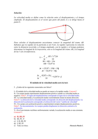 C
BA
Solución:
La velocidad media se define como la relación entre el desplazamiento y el tiempo
empleado. El desplazamiento es el vector que parte del punto A y se dirige hasta el
punto C.
Para calcular el desplazamiento necesitamos conocer la magnitud del tramo AB.
Sabemos que la rapidez de la partícula es de 8 m/s, la rapidez representa la relación
entre la distancia recorrida y el tiempo empleado, con la rapidez y el tiempo podemos
determinar la longitud de la trayectoria, esto es la longitud del tramo AB y la longitud
de las ¾ de circunferencia.
V =
10
2*¾ rAB
t
d
80 = AB + 15
AB = 32,87 m
r = (32,87 + 10)i + 10j
r = 42,87 i + 10j
10
1087,42 ji
t
r
= 4,287 i + j
El módulo de la velocidad media será 4,4 m/s
5. ¿Cuáles de los siguientes enunciados son falsos?
I.- El módulo de la velocidad media no puede ser mayor a la rapidez media. Correcto!!
II.- Un cuerpo puede experimentar desplazamiento positivo cuando su velocidad media es
negativa. Falso!!. El signo del desplazamiento corresponde al signo de la velocidad media.
III.- La velocidad media y la aceleración media vectorialmente tienen la misma dirección.
Falso!!!. La dirección de la velocidad media corresponde a la dirección del desplazamiento. La
dirección de la aceleración corresponde a la dirección del vector “cambio de velocidad”
IV.- Un cuerpo con aceleración positiva experimentará siempre desplazamientos positivos.
Falso!!. No necesariamente, los cuerpos pueden desplazarse en dirección contraria a la
aceleración.
V.- En el movimiento rectilíneo uniformemente variado, la aceleración media es una constante.
Correcto!!!.
a) II, III, IV
b) III, IV, V
c) I, II, III, IV
d) I, III, IV
e) Todas son falsas. Florencio Pinela C.
 