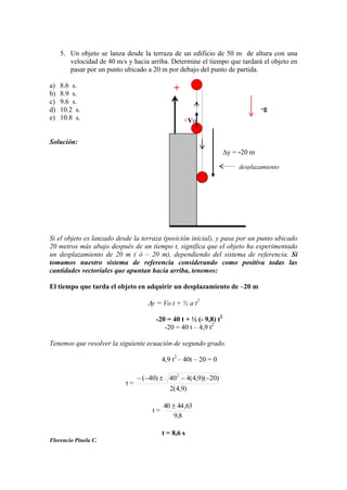 5. Un objeto se lanza desde la terraza de un edificio de 50 m de altura con una
velocidad de 40 m/s y hacia arriba. Determine el tiempo que tardará el objeto en
pasar por un punto ubicado a 20 m por debajo del punto de partida.
a) 8.6 s.
b) 8.9 s.
c) 9.6 s.
d) 10.2 s.
e) 10.8 s.
Solución:
Si el objeto es lanzado desde la terraza (posición inicial), y pasa por un punto ubicado
20 metros más abajo después de un tiempo t, significa que el objeto ha experimentado
un desplazamiento de 20 m ( ó – 20 m), dependiendo del sistema de referencia. Si
tomamos nuestro sistema de referencia considerando como positiva todas las
cantidades vectoriales que apuntan hacia arriba, tenemos:
El tiempo que tarda el objeto en adquirir un desplazamiento de –20 m
y = Vo t + ½ a t2
-20 = 40 t + ½ (- 9,8) t2
-20 = 40 t – 4,9 t2
Tenemos que resolver la siguiente ecuación de segundo grado.
4,9 t2
– 40t – 20 = 0
t =
)9,4(2
)20)(9,4(440)40( 2
t =
8,9
63,4440
t = 8,6 s
Florencio Pinela C.
+Vo
+
y = -20 m
-g
desplazamiento
 