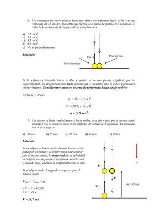 6. Un astronauta en cierto planeta lanza una esfera verticalmente hacia arriba con una
velocidad de 72 km./h y encuentra que regresa a su punto de partida en 7 segundos. El
valor de la aceleración de la gravedad en este planeta es
a) 1,2 m/s2
b) 2,8 m/s2
c) 5,7 m/s2
d) 9,5 m/s2
e) No se puede determinar
Solución:
Si la esfera es lanzada hacia arriba y vuelve al mismo punto, significa que ha
experimentado un desplazamiento nulo durante los 7 segundos que la esfera permanece
en movimiento. Consideremos nuestro sistema de referencia hacia abajo positivo
72 km/h = 20 m/s
y = Vo t + ½ a t2
0 = -20(7) + ½ a(7)2
a = 5,71 m/s2
7. Un cuerpo se lanza verticalmente y hacia arriba, pasa dos veces por un mismo punto
ubicado a 8.6 m desde el suelo en un intervalo de tiempo de 3 segundos. La velocidad
inicial del cuerpo es:
a) 30 m/s b) 25 m/s c) 20 m/s d) 14 m/s e) 10 m/s
Solución:
Si un objeto se lanza verticalmente hacia arriba
pasa por un punto y al volver pasa nuevamente
por el mismo punto, la magnitud de la velocidad
del objeto en ese punto es la misma cuando sube
y cuando baja, además el desplazamiento es nulo.
Si el objeto tarda 3 segundos en pasar por el
mismo punto.
Vfinal = Vinicial + g t
- V = V + (-9,8)3
2 V = 29,4
V = 14,7 m/s
Vo(-)
Posición inicial
Posición final
V
-V
y=8,6 m
Vo
-
 