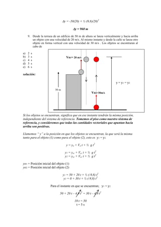 y = -50(20) + ½ (9,8)(20)2
y = 960 m
9. Desde la terraza de un edificio de 50 m de altura se lanza verticalmente y hacia arriba
un objeto con una velocidad de 20 m/s. Al mismo instante y desde la calle se lanza otro
objeto en forma vertical con una velocidad de 30 m/s . Los objetos se encontraran al
cabo de
a) 2 s
b) 3 s
c) 4 s
d) 5 s
e) 6 s
solución:
Si los objetos se encuentran, significa que en ese instante tendrán la misma posición,
independiente del sistema de referencia. Tomemos el piso como nuestro sistema de
referencia, y consideremos que todas las cantidades vectoriales que apuntan hacia
arriba son positivas.
Llamemos “ y” a la posición en que los objetos se encuentran, la que será la misma
tanto para el objeto (1) como para el objeto (2), esto es y1 = y2.
y = yo + Vo t + ½ g t2
y1 = yo1 + Vo1 t + ½ g t2
y2 = yo2 + Vo2 t + ½ g t2
yo1 = Posición inicial del objeto (1)
yo2 = Posición inicial del objeto (2)
y1 = 50 + 20 t + ½ (-9,8) t2
y2 = 0 + 30 t + ½ (-9,8) t2
Para el instante en que se encuentran; y1 = y2
50 + 20 t – 4,9 t2
= 30 t – 4,9 t2
10 t = 50
t = 5 s
50 m
Vo1= 20 m/s
Vo2=30m/s
y = y1 = y2
 