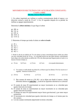 MOVIMIENTO RECTILÍNEO CON ACELERACIÓN CONSTANTE-
CAIDA LIBRE
PROBLEMAS PROPUESTOS
1. Un cohete impulsado por turbinas se acelera constantemente desde el reposo y en
dirección vertical a razón de 10 m/s2
. A los 10 segundos después de su partida, las
turbinas se apagan repentinamente.
Determine la altura máxima a la que llega el cohete
a) 490 m
b) 510 m
c) 620 m
d) 1010 m
e) 1110 m
2. Determine el tiempo que tarda el cohete en volver al suelo
a) 20 s
b) 24,5 s
c) 34,5 s
d) 40,4 s
e) 44,5 s
3. Desde lo alto de un edificio de 75 m de altura se lanza verticalmente hacia arriba una esfera
con una velocidad inicial de 10 m/s. La velocidad inicial con que debe lanzarse verticalmente
hacia abajo otra esfera desde un edificio de 150 m de altura para que lleguen juntos al suelo si se
lanzan al mismo tiempo es:
a) 35 m/s b) 25 m/s c) 15 m/s d) 5 m/s e) no puede determinarse
4. Un cuerpo se suelta desde una altura H, se observa que los últimos 10 m los recorre en 1
segundo. Entonces la altura H es:
a) 25.8 m b) 19.6 m c) 17.2 m d) 14.5 m e) 11.3 m
5. Dos cuerpos de masas m y M, (M > m) se dejan caer desde el reposo y desde
diferentes alturas en caída libre. ¿Cuál de las siguientes alternativas es correcta?
a) El cuerpo de masa M experimentará un mayor incremento en su velocidad para
iguales intervalos de tiempo.
b) El cuerpo de masa m experimentará un mayor incremento en su velocidad para
iguales intervalos de tiempo.
c) El bloque de masa M experimentará mayor fuerza gravitacional y por tanto mayor
aceleración.
d) El incremento de velocidad para iguales intervalos de tiempo es el mismo para los
dos cuerpos.
e) Los dos cuerpos terminarán adquiriendo la misma velocidad.
 
