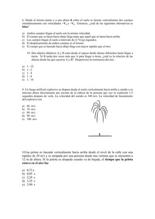 6. Desde el mismo punto y a una altura h sobre el suelo se lanzan verticalmente dos cuerpos
simultáneamente con velocidades +Vo y –Vo. Entonces, ¿cuál de las siguientes alternativas es
falsa?
a) Ambos cuerpos llegan al suelo con la misma velocidad.
b) El cuerpo que se lanza hacia abajo llega antes que aquel que se lanza hacia arriba.
c) Los cuerpos llegan al suelo a intervalo de (2 Vo/g) segundos.
d) El desplazamiento de ambos cuerpos es el mismo.
e) El cuerpo que es lanzado hacia abajo llega con mayor rapidez que el otro.
10. Dos objetos idénticos A y B caen desde el reposo desde alturas diferentes hasta llegar a
tierra. Si B tarda dos veces más que A para llegar a tierra, ¿cuál es la relación de las
alturas desde las que cayeron A y B? Despréciese la resistencia del aire.
a) 1 : 2
b) 1 : 2
c) 1 : 4
d) 1 : 8
e) 1 : 16
8. Un fuego artificial explosivo se dispara desde el suelo verticalmente hacia arriba y estalla a su
máxima altura directamente por encima de la cabeza de la persona que oye la explosión 1,5
segundos después de verla. La velocidad del sonido es 340 m/s. La velocidad de lanzamiento
del explosivo era
a) 66 m/s
b) 70 m/s
c) 80 m/s
d) 90 m/s
e) 100 m/s
9.Una pelota es lanzada verticalmente hacia arriba desde el nivel de la calle con una
rapidez de 20 m/s y es atrapada por una persona desde una ventana que se encuentra a
12 m de altura. Si la pelota es atrapada cuando va de bajada, el tiempo que la pelota
estuvo en el aire fue
a) 0,73 s
b) 0,95 s
c) 2,24 s
d) 3,35 s
e) 3,90 s
 