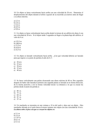 10. Un objeto se lanza verticalmente hacia arriba con una velocidad de 20 m/s. Determine el
desplazamiento del objeto durante el último segundo de su recorrido ascendente antes de llegar
a su altura máxima.
a) 2,2 m
b) 2,8 m
c) 3,6 m
d) 4,9 m
e) 9,8 m
11. Un objeto se lanza verticalmente hacia arriba desde la terraza de un edificio de altura h con
una velocidad de 20 m/s. Si el objeto tarda 5 segundos en llegar a la planta baja del edificio, el
valor de h es:
a) 122,5 m
b) 100,0 m
c) 77,5 m
d) 55,0 m
e) 22,5 m
12. Un objeto es lanzado verticalmente hacia arriba. ¿Con qué velocidad debería ser lanzado
para que regrese a su punto de partida al cabo de 6 s?.
a) 20 m/s
b) 25 m/s
c) 30 m/s
d) 35 m/s
e) 40 m/s
13. Se lanza verticalmente una pelota alcanzando una altura máxima de 80 m, Dos segundos
después de haber sido lanzada la primera una segunda pelota es lanzada en la misma dirección,
de la misma posición y con la misma velocidad inicial. La distancia a la que se cruzan las
pelotas desde el punto de partida es
a) 80 m.
b) 75 m.
c) 60 m.
d) 45 m.
e) 25 m.
14. Un muchacho se encuentra en una ventana a 10 m del suelo y deja caer un objeto. Otro
muchacho ubicado en el suelo lanza al mismo instante otro objeto con una velocidad de 10 m/s.
La altura sobre el piso a la que se cruzan los objetos es:
a) 3,1 m
b) 3,5 m
c) 1.87 m
d) 6,1 m
e) 5,1 m
 