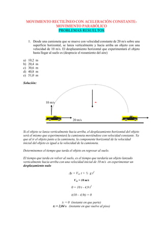 MOVIMIENTO RECTILÍNEO CON ACELERACIÓN CONSTANTE-
MOVIMIENTO PARABÓLICO
PROBLEMAS RESUELTOS
1. Desde una camioneta que se mueve con velocidad constante de 20 m/s sobre una
superficie horizontal, se lanza verticalmente y hacia arriba un objeto con una
velocidad de 10 m/s. El desplazamiento horizontal que experimentará el objeto
hasta llegar al suelo es (desprecie el rozamiento del aire)
a) 10,2 m
b) 20,4 m
c) 30,6 m
d) 40,8 m
e) 51,0 m
Solución:
Si el objeto se lanza verticalmente hacia arriba, el desplazamiento horizontal del objeto
será el mismo que experimentará la camioneta moviéndose con velocidad constante. Ya
que al ir el objeto junto a la camioneta, la componente horizontal de la velocidad
inicial del objeto es igual a la velocidad de la camioneta.
Determinemos el tiempo que tarda el objeto en regresar al suelo.
El tiempo que tarda en volver al suelo, es el tiempo que tardaría un objeto lanzado
verticalmente hacia arriba con una velocidad inicial de 10 m/s en experimentar un
desplazamiento nulo
y = Voy t + ½ g t2
Voy = 10 m/s
0 = 10 t - 4,9 t2
t(10 – 4,9t) = 0
t1 = 0 (instante en que parte)
t2 = 2,04 s (instante en que vuelve al piso)
10 m/s -
20 m/s
 