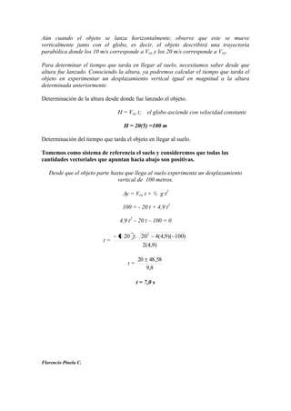 Aún cuando el objeto se lanza horizontalmente, observe que este se mueve
verticalmente junto con el globo, es decir, el objeto describirá una trayectoria
parabólica donde los 10 m/s corresponde a Vox y los 20 m/s corresponde a Voy.
Para determinar el tiempo que tarda en llegar al suelo, necesitamos saber desde que
altura fue lanzado. Conociendo la altura, ya podremos calcular el tiempo que tarda el
objeto en experimentar un desplazamiento vertical igual en magnitud a la altura
determinada anteriormente.
Determinación de la altura desde donde fue lanzado el objeto.
H = Voy t; el globo asciende con velocidad constante
H = 20(5) =100 m
Determinación del tiempo que tarda el objeto en llegar al suelo.
Tomemos como sistema de referencia el suelo y consideremos que todas las
cantidades vectoriales que apuntan hacia abajo son positivas.
Desde que el objeto parte hasta que llega al suelo experimenta un desplazamiento
vertical de 100 metros.
y = Voy t + ½ g t2
100 = - 20 t + 4,9 t2
4,9 t2
– 20 t – 100 = 0
t =
)9,4(2
)100)(9,4(42020 2
t =
8,9
58,4820
t = 7,0 s
Florencio Pinela C.
 