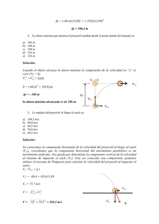 y = (-60,4)(13,89) + ½ (9,8)(13,89)2
y = 106,4 m
4. La altura máxima que alcanza el proyectil medida desde el punto donde fue lanzado es:
a) 186 m
b) 168 m
c) 148 m
d) 136 m
e) 126 m
Solución:
Cuando el objeto alcanza la altura máxima la componente de la velocidad en “y” es
cero (Vy = 0).
ygVV oyy 222
0 = (-60,4)2
+ 2(9,8) y
y = - 186 m
la altura máxima alcanzada es de 186 m.
5. La rapidez del proyectil al llegar al suelo es:
a) 104,5 m/s
b) 89,0 m/s
c) 84,5 m/s
d) 76,0 m/s
e) 68,5 m/s
Solución:
Ya conocemos la componente horizontal de la velocidad del proyectil al llegar al suelo
(Vox), recordemos que la componente horizontal del movimiento parabólico es un
movimiento uniforme. Nos queda por determinar la componente vertical de la velocidad
al instante de impactar el suelo (Vy). Una vez conocida esta componente, podemos
utilizar el teorema de Pitágoras para calcular la velocidad del proyectil al impactar el
suelo.
Vy =Voy + g t
Vy = - 60,4 + (9,8)13,89
Vy = 75,7 m/s
V = 22
yox VV
V = 22
7,7572 = 104,5 m/s
Vox
Vy
V
Vy = 0
y
Voy
Vox
Vox
 