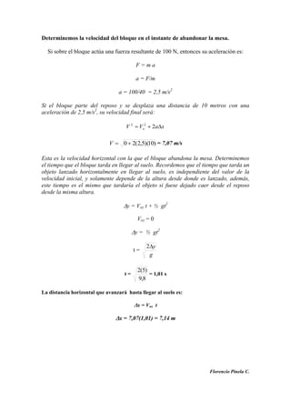 Determinemos la velocidad del bloque en el instante de abandonar la mesa.
Si sobre el bloque actúa una fuerza resultante de 100 N, entonces su aceleración es:
F = m a
a = F/m
a = 100/40 = 2,5 m/s2
Si el bloque parte del reposo y se desplaza una distancia de 10 metros con una
aceleración de 2,5 m/s2
, su velocidad final será:
xaVV o 222
)10)(5,2(20V = 7,07 m/s
Esta es la velocidad horizontal con la que el bloque abandona la mesa. Determinemos
el tiempo que el bloque tarda en llegar al suelo. Recordemos que el tiempo que tarda un
objeto lanzado horizontalmente en llegar al suelo, es independiente del valor de la
velocidad inicial, y solamente depende de la altura desde donde es lanzado, además,
este tiempo es el mismo que tardaría el objeto si fuese dejado caer desde el reposo
desde la misma altura.
y = Voy t + ½ gt2
Voy = 0
y = ½ gt2
t =
g
y2
t =
8,9
)5(2
= 1,01 s
La distancia horizontal que avanzará hasta llegar al suelo es:
x = Vox t
x = 7,07(1,01) = 7,14 m
Florencio Pinela C.
 