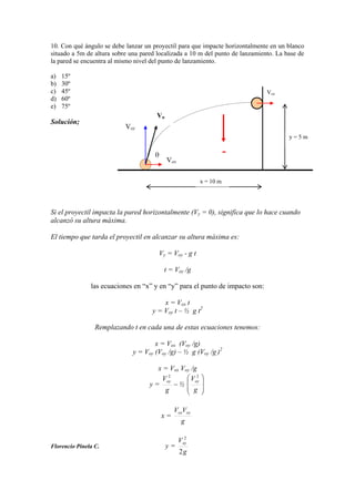 10. Con qué ángulo se debe lanzar un proyectil para que impacte horizontalmente en un blanco
situado a 5m de altura sobre una pared localizada a 10 m del punto de lanzamiento. La base de
la pared se encuentra al mismo nivel del punto de lanzamiento.
a) 15º
b) 30º
c) 45º
d) 60º
e) 75º
Solución;
Si el proyectil impacta la pared horizontalmente (Vy = 0), significa que lo hace cuando
alcanzó su altura máxima.
El tiempo que tarda el proyectil en alcanzar su altura máxima es:
Vy = Voy - g t
t = Voy /g
las ecuaciones en “x” y en “y” para el punto de impacto son:
x = Vox t
y = Voy t – ½ g t2
Remplazando t en cada una de estas ecuaciones tenemos:
x = Vox (Voy /g)
y = Voy (Voy /g) – ½ g (Voy /g )2
x = Vox Voy /g
y =
g
Voy
2
½
g
Voy
2
x =
g
VV oyox
Florencio Pinela C. y =
g
Voy
2
2
x = 10 m
y = 5 m
Vox
Vo
Vox
Voy
-
 