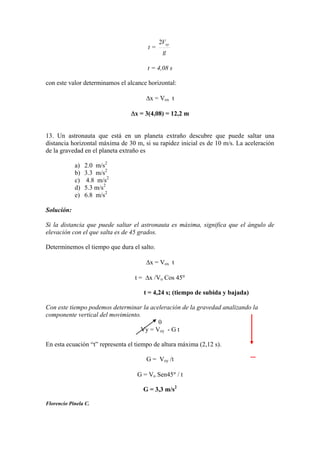 t =
g
Voy2
t = 4,08 s
con este valor determinamos el alcance horizontal:
x = Vox t
x = 3(4,08) = 12,2 m
13. Un astronauta que está en un planeta extraño descubre que puede saltar una
distancia horizontal máxima de 30 m, si su rapidez inicial es de 10 m/s. La aceleración
de la gravedad en el planeta extraño es
a) 2.0 m/s2
b) 3.3 m/s2
c) 4.8 m/s2
d) 5.3 m/s2
e) 6.8 m/s2
Solución:
Si la distancia que puede saltar el astronauta es máxima, significa que el ángulo de
elevación con el que salta es de 45 grados.
Determinemos el tiempo que dura el salto.
x = Vox t
t = x /Vo Cos 45
t = 4,24 s; (tiempo de subida y bajada)
Con este tiempo podemos determinar la aceleración de la gravedad analizando la
componente vertical del movimiento.
0
Vy = Voy - G t
En esta ecuación “t” representa el tiempo de altura máxima (2,12 s).
G = Voy /t
G = Vo Sen45 / t
G = 3,3 m/s2
Florencio Pinela C.
_
 