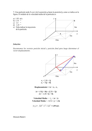 7. Una partícula tarda 5s en ir de la posición a hasta la posición b, como se indica en la
figura. El módulo de la velocidad media de la partícula es
a) 1.95 m/s z
b) 1.75 “ b
c) 1.5 “
d) 1.25 “
e) Falta indicar la trayectoria 8m
de la partícula.
a y
5m
x 10m
Solución:
Encontremos los vectores posición inicial y posición final para luego determinar el
vector desplazamiento.
z
b
8m
a y
5m
x 10m
ra = 2,5i + 5j
rb = 10j + 8k
Desplazamiento = r = rb - ra
r = (10j + 8k) – (2,5i + 5j)
r = -2,5i +5j + 8k
Velocidad Media = mv

= r / t
Velocidad Media = - 0,5 i + j + 1,6k
mv

= 222
6,115,0 = 1,95 m/s
Florencio Pinela C.
 