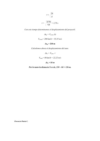 g
h
t
2
t =
8,9
)70(2
= 3,78 s
Con este tiempo determinemos el desplazamiento del proyectil.
xp = Vavión (t)
Vavión= 200 km/h = 55,55 m/s
xp = 210 m
Calculemos ahora el desplazamiento del auto.
xa = Vauto t
Vauto= 80 km/h = 22,22 m/s
xa = 84 m
Por lo tanto la distancia X es de, 210 – 84 = 126 m.
Florencio Pinela C.
 