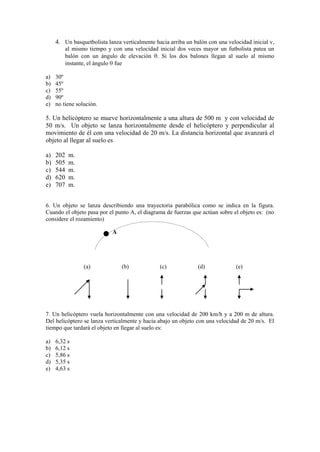 4. Un basquetbolista lanza verticalmente hacia arriba un balón con una velocidad inicial v,
al mismo tiempo y con una velocidad inicial dos veces mayor un futbolista patea un
balón con un ángulo de elevación . Si los dos balones llegan al suelo al mismo
instante, el ángulo fue
a) 30º
b) 45º
c) 55º
d) 90º
e) no tiene solución.
5. Un helicóptero se mueve horizontalmente a una altura de 500 m y con velocidad de
50 m/s. Un objeto se lanza horizontalmente desde el helicóptero y perpendicular al
movimiento de él con una velocidad de 20 m/s. La distancia horizontal que avanzará el
objeto al llegar al suelo es
a) 202 m.
b) 505 m.
c) 544 m.
d) 620 m.
e) 707 m.
6. Un objeto se lanza describiendo una trayectoria parabólica como se indica en la figura.
Cuando el objeto pasa por el punto A, el diagrama de fuerzas que actúan sobre el objeto es: (no
considere el rozamiento)
(a) (b) (c) (d) (e)
7. Un helicóptero vuela horizontalmente con una velocidad de 200 km/h y a 200 m de altura.
Del helicóptero se lanza verticalmente y hacia abajo un objeto con una velocidad de 20 m/s. El
tiempo que tardará el objeto en llegar al suelo es:
a) 6,32 s
b) 6,12 s
c) 5,86 s
d) 5,35 s
e) 4,63 s
A
 