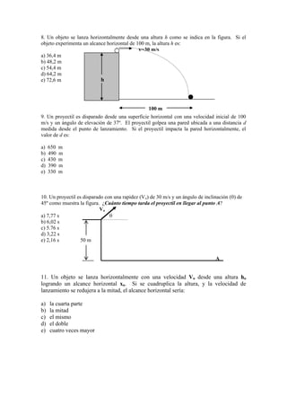 8. Un objeto se lanza horizontalmente desde una altura h como se indica en la figura. Si el
objeto experimenta un alcance horizontal de 100 m, la altura h es:
a) 36,4 m
b) 48,2 m
c) 54,4 m
d) 64,2 m
e) 72,6 m
9. Un proyectil es disparado desde una superficie horizontal con una velocidad inicial de 100
m/s y un ángulo de elevación de 37º. El proyectil golpea una pared ubicada a una distancia d
medida desde el punto de lanzamiento. Si el proyectil impacta la pared horizontalmente, el
valor de d es:
a) 650 m
b) 490 m
c) 430 m
d) 390 m
e) 330 m
10. Un proyectil es disparado con una rapidez (Vo) de 30 m/s y un ángulo de inclinación ( ) de
45º como muestra la figura. ¿Cuánto tiempo tarda el proyectil en llegar al punto A?
Vo
a) 7,77 s
b) 6,02 s
c) 5.76 s
d) 3,22 s
e) 2,16 s 50 m
A
11. Un objeto se lanza horizontalmente con una velocidad Vo desde una altura ho
logrando un alcance horizontal xo. Si se cuadruplica la altura, y la velocidad de
lanzamiento se redujera a la mitad, el alcance horizontal sería:
a) la cuarta parte
b) la mitad
c) el mismo
d) el doble
e) cuatro veces mayor
h
v=30 m/s
100 m
 