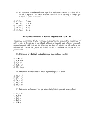 12. Un objeto es lanzado desde una superficie horizontal con una velocidad inicial
de 20i + 30j (m/s). La altura máxima alcanzada por el objeto y el tiempo que
tarda en volver al suelo son:
a) 45.9 m ; 3.06 s
b) 40.1 m ; 2.01 s
c) 35.6 m ; 4.8 s
d) 30.2 m ; 5.2 s
e) 45.9 m ; 6.1 s
El siguiente enunciado se aplica a los problemas 13, 14 y 15
Un auto de competencia de alta velocidad parte del reposo y se acelera a razón de 10
m/s2
. A los 5 s después de su partida el vehículo se incendia y el piloto es expulsado
automáticamente del vehículo en dirección vertical. El piloto cae al suelo a una
distancia de 200 m del punto de donde partió el vehículo (el piloto no lleva
paracaídas).
13. Determine la velocidad vertical con que fue expulsado el piloto
a) 2,45 m/s
b) 4,9 m/s
c) 9,8 m/s
d) 7,35 m/s
e) 12,25 m/s
14. Determine la velocidad con la que el piloto impacta el suelo
a) 95,0 m/s
b) 87,1 m/s
c) 76,3 m/s
d) 60,2 m/s
e) 50,5 m/s
15. Determine la altura máxima que alcanzó el piloto después de ser expulsado
a. 11,2 m
b. 8,4 m
c. 5,6 m
d. 2,8 m
e. 1,4 m
 