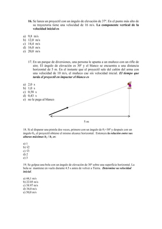 16. Se lanza un proyectil con un ángulo de elevación de 37º. En el punto más alto de
su trayectoria tiene una velocidad de 16 m/s. La componente vertical de la
velocidad inicial es
a) 9,8 m/s
b) 12,0 m/s
c) 14,4 m/s
d) 16,0 m/s
e) 20,0 m/s
17. En un parque de diversiones, una persona le apunta a un muñeco con un rifle de
aire. El ángulo de elevación es 30º y el blanco se encuentra a una distancia
horizontal de 5 m. En el instante que el proyectil sale del cañón del arma con
una velocidad de 10 m/s, el muñeco cae sin velocidad inicial. El tiempo que
tarda el proyectil en impactar el blanco es
a) 2,0 s
b) 1,0 s
c) 0,58 s
d) 0,43 s
e) no le pega al blanco
18. Si al disparar una pistola dos veces, primero con un ángulo de 1=30º y después con un
ángulo 2, el proyectil obtiene el mismo alcance horizontal. Entonces la relación entre sus
alturas máximas h2 / h1 es:
a) 1
b) 2
c) 3
d) 2
e) 3
19. Se golpea una bola con un ángulo de elevación de 30º sobre una superficie horizontal. La
bola se mantiene en vuelo durante 4.5 s antes de volver a Tierra. Determine su velocidad
inicial.
a) 44,1 m/s
b) 22.05 m/s
c) 38.97 m/s
d) 34,0 m/s
e) 50,0 m/s
5 m
 