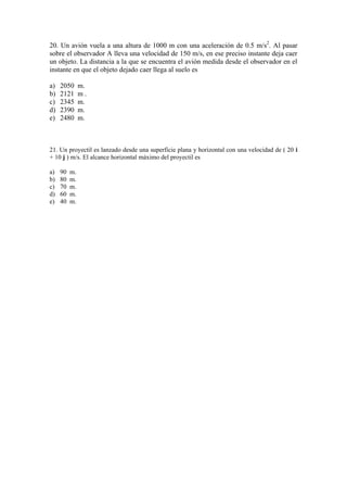 20. Un avión vuela a una altura de 1000 m con una aceleración de 0.5 m/s2
. Al pasar
sobre el observador A lleva una velocidad de 150 m/s, en ese preciso instante deja caer
un objeto. La distancia a la que se encuentra el avión medida desde el observador en el
instante en que el objeto dejado caer llega al suelo es
a) 2050 m.
b) 2121 m .
c) 2345 m.
d) 2390 m.
e) 2480 m.
21. Un proyectil es lanzado desde una superficie plana y horizontal con una velocidad de ( 20 i
+ 10 j ) m/s. El alcance horizontal máximo del proyectil es
a) 90 m.
b) 80 m.
c) 70 m.
d) 60 m.
e) 40 m.
 