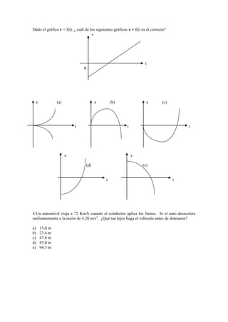 Dado el gráfico v = f(t), ¿ cuál de los siguientes gráficos x = f(t) es el correcto?
v
t
0
x (a) x (b) x (c)
t t t
x x
(d) (e)
t t
4.Un automóvil viaja a 72 Km/h cuando el conductor aplica los frenos. Si el auto desacelera
uniformemente a la razón de 4.20 m/s2
. ¿Qué tan lejos llega el vehículo antes de detenerse?
a) 15,0 m
b) 23.4 m
c) 47.6 m
d) 85,0 m
e) 94.3 m
 