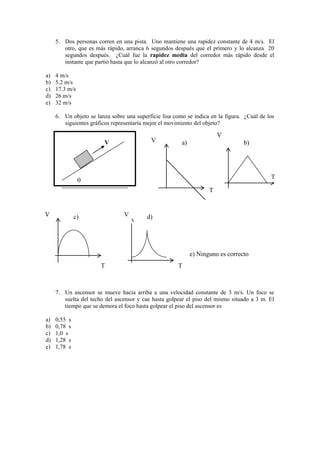5. Dos personas corren en una pista. Uno mantiene una rapidez constante de 4 m/s. El
otro, que es más rápido, arranca 6 segundos después que el primero y lo alcanza 20
segundos después. ¿Cuál fue la rapidez media del corredor más rápido desde el
instante que partió hasta que lo alcanzó al otro corredor?
a) 4 m/s
b) 5.2 m/s
c) 17.3 m/s
d) 26 m/s
e) 32 m/s
6. Un objeto se lanza sobre una superficie lisa como se indica en la figura. ¿Cuál de los
siguientes gráficos representaría mejor el movimiento del objeto?
7. Un ascensor se mueve hacia arriba a una velocidad constante de 3 m/s. Un foco se
suelta del techo del ascensor y cae hasta golpear el piso del mismo situado a 3 m. El
tiempo que se demora el foco hasta golpear el piso del ascensor es
a) 0,55 s
b) 0,78 s
c) 1,0 s
d) 1,28 s
e) 1,78 s
V
o
a) b)
c) d)
e) Ninguno es correcto
V
T
V
T
V
T
V
T
 