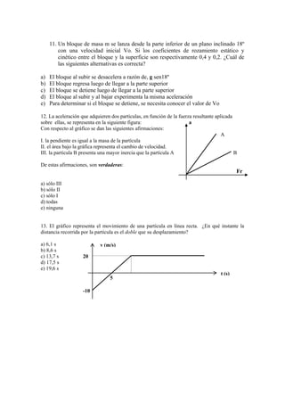 11. Un bloque de masa m se lanza desde la parte inferior de un plano inclinado 18º
con una velocidad inicial Vo. Si los coeficientes de rozamiento estático y
cinético entre el bloque y la superficie son respectivamente 0,4 y 0,2. ¿Cuál de
las siguientes alternativas es correcta?
a) El bloque al subir se desacelera a razón de, g sen18º
b) El bloque regresa luego de llegar a la parte superior
c) El bloque se detiene luego de llegar a la parte superior
d) El bloque al subir y al bajar experimenta la misma aceleración
e) Para determinar si el bloque se detiene, se necesita conocer el valor de Vo
12. La aceleración que adquieren dos partículas, en función de la fuerza resultante aplicada
sobre ellas, se representa en la siguiente figura: a
Con respecto al gráfico se dan las siguientes afirmaciones:
A
I. la pendiente es igual a la masa de la partícula
II. el área bajo la gráfica representa el cambio de velocidad.
III. la partícula B presenta una mayor inercia que la partícula A B
De estas afirmaciones, son verdaderas:
Fr
a) sólo III
b) sólo II
c) sólo I
d) todas
e) ninguna
13. El gráfico representa el movimiento de una partícula en línea recta. ¿En qué instante la
distancia recorrida por la partícula es el doble que su desplazamiento?
a) 6,1 s
b) 8,6 s
c) 13,7 s
d) 17,5 s
e) 19,6 s
t (s)
v (m/s)
5
20
-10
 