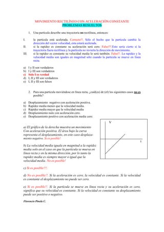 MOVIMIENTO RECTILÍNEO CON ACELERACIÓN CONSTANTE
PROBLEMAS RESUELTOS
1. Una partícula describe una trayectoria no rectilínea, entonces:
I. la partícula está acelerada. Correcto!!. Sólo el hecho que la partícula cambie la
dirección del vector velocidad, esta estará acelerada.
II. si la rapidez es constante su aceleración será cero. Falso!!!.Esto sería cierto si la
trayectoria fuera rectilínea y la partícula no invierta la dirección de movimiento.
III. si la rapidez es constante su velocidad media lo será también. Falso!!. La rapidez y la
velocidad media son iguales en magnitud sólo cuando la partícula se mueve en línea
recta.
a) I y II son verdaderos
b) I y III son verdaderos
c) Solo I es verdad
d) I, II y III son verdaderos
e) I, II y III son falsos
2. Para una partícula moviéndose en línea recta, ¿cuál(es) de (el) los siguientes casos no es
posible?
a) Desplazamiento negativo con aceleración positiva.
b) Rapidez media menor que la velocidad media.
c) Rapidez media mayor que la velocidad media
d) Desplazamiento nulo con aceleración cero.
e) Desplazamiento positivo con aceleración media cero.
a) El gráfico de la derecha muestra un movimiento
Con aceleración positiva. El área bajo la curva
representa el desplazamiento, en este caso desplaza-
miento negativo. Si es posible!
b) La velocidad media iguala en magnitud a la rapidez
media solo en el caso en que la partícula se mueva en
línea recta y en la misma dirección, por lo tanto la
rapidez media es siempre mayor o igual que la
velocidad media. No es posible!
c) Si es posible!!!.
d) No es posible!!. Si la aceleración es cero, la velocidad es constante. Si la velocidad
es constante el desplazamiento no puede ser cero.
e) Si es posible!!. Si la partícula se mueve en línea recta y su aceleración es cero,
significa que su velocidad es constante. Si la velocidad es constante su desplazamiento
puede ser positivo o negativo.
Florencio Pinela C.
V
t
 