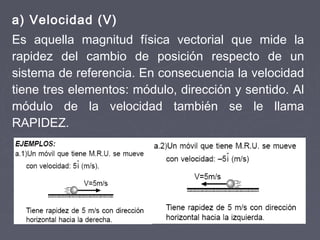 a) Velocidad (V)
Es aquella magnitud física vectorial que mide la
rapidez del cambio de posición respecto de un
sistema de referencia. En consecuencia la velocidad
tiene tres elementos: módulo, dirección y sentido. Al
módulo de la velocidad también se le llama
RAPIDEZ.
 