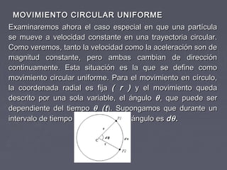 MOVIMIENTO CIRCULAR UNIFORMEMOVIMIENTO CIRCULAR UNIFORME
Examinaremos ahora el caso especial en que una partículaExaminaremos ahora el caso especial en que una partícula
se mueve a velocidad constante en una trayectoria circular.se mueve a velocidad constante en una trayectoria circular.
Como veremos, tanto la velocidad como la aceleración son deComo veremos, tanto la velocidad como la aceleración son de
magnitud constante, pero ambas cambian de direcciónmagnitud constante, pero ambas cambian de dirección
continuamente. Esta situación es la que se define comocontinuamente. Esta situación es la que se define como
movimiento circular uniforme. Para el movimiento en círculo,movimiento circular uniforme. Para el movimiento en círculo,
la coordenada radial es fijala coordenada radial es fija ( r )( r ) y el movimiento queday el movimiento queda
descrito por una sola variable, el ángulodescrito por una sola variable, el ángulo θθ, que puede ser, que puede ser
dependiente del tiempodependiente del tiempo θθ (t(t). Supongamos que durante un). Supongamos que durante un
intervalo de tiempointervalo de tiempo dtdt, el cambio de ángulo es, el cambio de ángulo es ddθθ..
 