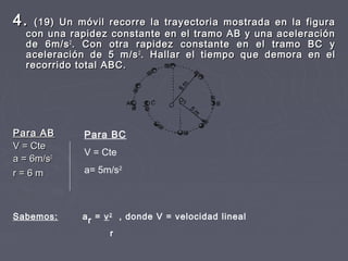 4.4. (19) Un móvil recorre la trayectoria mostrada en la figura(19) Un móvil recorre la trayectoria mostrada en la figura
con una rapidez constante en el tramo AB y una aceleracióncon una rapidez constante en el tramo AB y una aceleración
de 6m/sde 6m/s22
. Con otra rapidez constante en el tramo BC y. Con otra rapidez constante en el tramo BC y
aceleración de 5 m/saceleración de 5 m/s22
. Hallar el tiempo que demora en el. Hallar el tiempo que demora en el
recorrido total ABC.recorrido total ABC.
Para ABPara AB
V = CteV = Cte
a = 6m/sa = 6m/s22
r = 6 mr = 6 m
Para BC
V = Cte
a= 5m/s2
Sabemos: ar = v2
, donde V = velocidad lineal
r
 