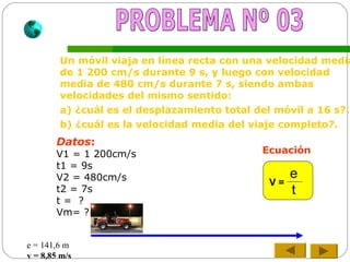 Un móvil viaja en línea recta con una velocidad media
de 1 200 cm/s durante 9 s, y luego con velocidad
media de 480 cm/s durante 7 s, siendo ambas
velocidades del mismo sentido:
a) ¿cuál es el desplazamiento total del móvil a 16 s?.
b) ¿cuál es la velocidad media del viaje completo?.
Datos:
V1 = 1 200cm/s
t1 = 9s
V2 = 480cm/s
t2 = 7s
t = ?
Vm= ?
Ecuación
e
t
V =
e = 141,6 m
v = 8,85 m/s
 