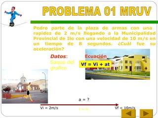 Pedro parte de la plaza de armas con una
rapidez de 2 m/s llegando a la Municipalidad
Provincial de Ilo con una velocidad de 10 m/s en
un tiempo de 8 segundos. ¿Cuál fue su
aceleración?
Vf = Vi + at
Datos:
Saque del
grafico
Ecuación
Vi = 2m/s Vf = 10m/st = 8
a = ?
 