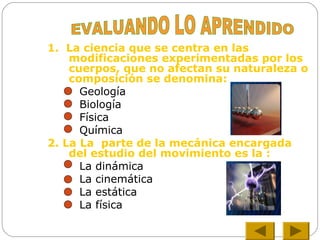 1. La ciencia que se centra en las
modificaciones experimentadas por los
cuerpos, que no afectan su naturaleza o
composición se denomina:
Geología
Biología
Física
Química
2. La La parte de la mecánica encargada
del estudio del movimiento es la :
La dinámica
La cinemática
La estática
La física
 