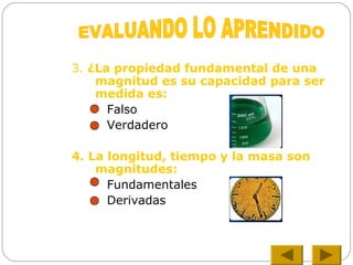 3. ¿La propiedad fundamental de una
magnitud es su capacidad para ser
medida es:
Falso
Verdadero
4. La longitud, tiempo y la masa son
magnitudes:
Fundamentales
Derivadas
 