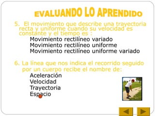 5. El movimiento que describe una trayectoria
recta y uniforme cuando su velocidad es
constante y el tiempo es :
Movimiento rectilíneo variado
Movimiento rectilíneo uniforme
Movimiento rectilíneo uniforme variado
6. La línea que nos indica el recorrido seguido
por un cuerpo recibe el nombre de:
Aceleración
Velocidad
Trayectoria
Espacio
 