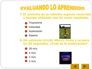 7. El cociente de la relación espacio recorrido
y tiempo utilizado nos da como resultado.
Trayectoria
Velocidad
Aceleración
Espacio
8. Un vehículo circula 40m/s frena y se para
en 20 segundos. ¿Cuál es la aceleración?
20 m/s
4 m/s
3 m/s
2 m/s
 