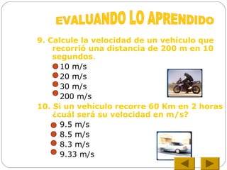 9. Calcule la velocidad de un vehículo que
recorrió una distancia de 200 m en 10
segundos.
10 m/s
20 m/s
30 m/s
200 m/s
10. Si un vehículo recorre 60 Km en 2 horas
¿cuál será su velocidad en m/s?
9.5 m/s
8.5 m/s
8.3 m/s
9.33 m/s
 