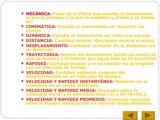  MECÁNICA: Parte de la Física que estudia el movimiento,
lo que lo produce y lo que lo modifica y afecta y se divide
en:
 CINEMÁTICA: Estudia el movimiento sin importar las
causas.
 DINÁMICA: Estudia el movimiento así como sus causas.
 DISTANCIA: Cantidad escalar. Que tanto recorre el móvil.
 DESPLAZAMIENTO: Cantidad vectorial. Es la distancia con
su dirección.
 TRAYECTORIA: Dentro del movimiento existe un móvil (el
que se mueve) y el camino que sigue éste es (trayectoria)
 RAPIDEZ: Cantidad escalar y es la relación de la longitud
con un intervalo de tiempo.
 VELOCIDAD: Cantidad vectorial, relación del
desplazamiento en un intervalo de tiempo.
 VELOCIDAD Y RAPIDEZ INSTANTÁNEA: Medición en el
momento en un punto arbitrario.
 VELOCIDAD Y RAPIDEZ MEDIA: Promedio entre la
velocidad inicial y la velocidad final. (Vi y Vf) Vi+Vf/2.
 VELOCIDAD Y RAPIDEZ PROMEDIO: Distancia recorrida
entre el tiempo transcurrido en recorrer dicha distancia.
 
