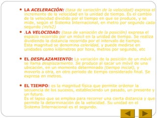  LA ACELERACIÓN: (tasa de variación de la velocidad) expresa el
incremento de la velocidad en la unidad de tiempo. Es el cambio
de la velocidad dividido por el tiempo en que se produce, y se
mide, según el Sistema Internacional, en metro por segundo cada
segundo (m/s2)
 .LA VELOCIDAD: (tasa de variación de la posición) expresa el
espacio recorrido por un móvil en la unidad de tiempo. Se realiza
dividiendo la distancia recorrida por el intervalo de tiempo.
Esta magnitud se denomina celeridad, y puede medirse en
unidades como kilómetros por hora, metros por segundo, etc
 EL DESPLAZAMIENTO: La variación de la posición de un móvil
se llama desplazamiento. Se produce al sacar un móvil de una
ubicación, en un momento determinado (tiempo inicial), y
moverlo a otra, en otro periodo de tiempo considerado final. Se
expresa en metros.
 EL TIEMPO: es la magnitud física que permite ordenar la
secuencia de los sucesos, estableciendo un pasado, un presente y
un futuro.
Es el lapso que se emplea para recorrer una cierta distancia y que
permite la determinación de la velocidad. Su unidad en el
Sistema Internacional es el segundo.
 