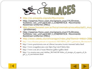  http://es.wikipedia.org/wiki/Movimiento
 http://paginas.fisica.uson.mx/ignacio.cruz/1%20notas_
%20mov_rec_unif.ppt#287,1,CINEMÁTICA Movimiento
Rectilíneo Uniforme (MRU)
 http://www.fisicanet.com.ar/fisica/cinematica/resueltos/tp03_muv_
(problemas)
 http://paginas.fisica.uson.mx/ignacio.cruz/1%20notas_
%20mov_rec_unif.ppt#287,1,CINEMÁTICA Movimiento
Rectilíneo Uniforme (MRU)
 http://www.catedu.es/cienciaragon/index.php?Itemid=44&id=20&o
 http://nea.educastur.princast.es/repositorio/RECURSO_ZIP/1_jantoniozu_Movimiento%2
 http://www.practiciencia.com.ar/cfisicas/mecanica/teoria/cinemati/index.html
 http://www.iesaguilarycano.com/dpto/fyq/cine4/Index.htm
 http://www.ecm.ub.es/team/Historia/galileo/galileo.html
 http://es.encarta.msn.com/sidebar_961546538/Sobre_el_tiempo_el_espacio_el_lu
gar_y_el_movimiento.html
 