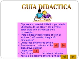 El presente material didáctico permite la
utilización de las TICs y nos permite
estar aldia con el avances de la
tecnología.
• Para empezar hacer doble clic en el
archivo: “módulo de navegación
Cinemática”
• Utilizar los botones de acción.
• Para avanzar o retroceder las
diapositivas utilizar
respectivamente.
• Con el signo se crea un vínculo
hasta la diapositiva anterior principal
+
 