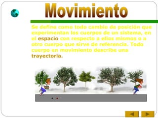 Se define como todo cambio de posición que
experimentan los cuerpos de un sistema, en
el espacio con respecto a ellos mismos o a
otro cuerpo que sirve de referencia. Todo
cuerpo en movimiento describe una
trayectoria.
 