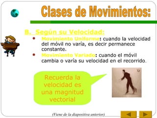 B. Según su Velocidad:
 Movimiento Uniforme: cuando la velocidad
del móvil no varía, es decir permanece
constante.
 Movimiento Variado: cuando el móvil
cambia o varía su velocidad en el recorrido.
Recuerda la
velocidad es
una magnitud
vectorial
(Viene de la diapositiva anterior)
 