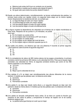 c. Máxima justo antes de B (aun en contacto con el resorte)
d. Decreciente a medida que la pelota sube desde B hasta C
e. De igual valor para todos los puntos desde B hasta C
13.Desde una altura determinada y simultáneamente, se lanzan verticalmente dos piedras. La
primera hacia arriba con rapidez inicial y la segunda hacia abajo con la misma rapidez
inicial. Despreciando la resistencia del aire, se cumple que:
a. La segunda llega al suelo con mayor rapidez
b. La primera llega al suelo con mayor rapidez
c. Las dos piedras llegan al suelo con igual rapidez
d. Las dos piedras llegan al suelo simultáneamente
14.La figura muestra la dependencia de velocidad con el tiempo de un objeto moviéndose en
línea recta. Respecto de los puntos A y B indicados, se puede
decir que:
a. En A el objeto va cuesta arriba
b. En A el objeto está moviéndose a 45º con el eje x
c. En B el objeto va cuesta abajo
d. En B el objeto va por debajo del nivel de tierra
e. En B el objeto viaja en dirección opuesta que en A
15.Se suelta una piedra y se observa que cae una distancia H durante el primer segundo.
¿Qué distancia caerá durante el siguiente segundo?
a. H
b. H2
c. 3H
d. 4H
16.En la competencia de relevo de 800 metros planos de los juegos universitarios, la primera
corredora cubrió los primeros 400 metros a una velocidad de 5m/s. Para que el equipo logre
promediar una velocidad de 10m/s, la segunda corredora tendría que correr en los 400
metros restantes a una velocidad
a. 12,5 m/s
b. 15 m/s
c. 25 m/s
d. Mayor que la velocidad de la luz
17.Dos pelotas A y B, se dejan caer simultáneamente des alturas diferentes de la misma
vertical. A medida que las pelotas caen, la distancia entre ellas:
a. Aumenta
b. Disminuye
c. Permanece constante
18.Una pelota A, se deja caer desde cierta altura y un segundo después se deja caer otra
pelota B, desde la misma altura: A medida que las dos pelotas caen, la distancia entre ellas:
a. Aumenta
b. Disminuye
c. Permanece constante
19.Una pelota es lanzada verticalmente hacia arriba. Si se tiene en cuenta la fricción que
presenta el aire sobre la pelota y comparamos el tiempo de bajada con el de subida,
podemos asegura que:
a. La pelota tarda igual tiempo en subir que en bajar
 