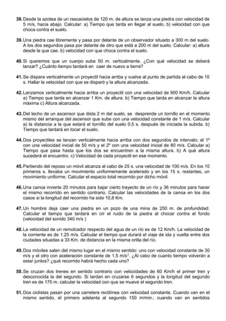 38.Desde la azotea de un rascacielos de 120 m. de altura se lanza una piedra con velocidad de
5 m/s, hacia abajo. Calcular: a) Tiempo que tarda en llegar al suelo, b) velocidad con que
choca contra el suelo.
39.Una piedra cae libremente y pasa por delante de un observador situado a 300 m del suelo.
A los dos segundos pasa por delante de otro que está a 200 m del suelo. Calcular: a) altura
desde la que cae. b) velocidad con que choca contra el suelo.
40.Si queremos que un cuerpo suba 50 m. verticalmente. ¿Con qué velocidad se deberá
lanzar? ¿Cuánto tiempo tardará en caer de nuevo a tierra?
41.Se dispara verticalmente un proyectil hacia arriba y vuelve al punto de partida al cabo de 10
s. Hallar la velocidad con que se disparó y la altura alcanzada.
42.Lanzamos verticalmente hacia arriba un proyectil con una velocidad de 900 Km/h. Calcular
a) Tiempo que tarda en alcanzar 1 Km. de altura. b) Tiempo que tarda en alcanzar la altura
máxima c) Altura alcanzada.
43.Del techo de un ascensor que dista 2 m del suelo, se desprende un tornillo en el momento
mismo del arranque del ascensor que sube con una velocidad constante de 1 m/s. Calcular
a) la distancia a la que estará el tornillo del suelo 0,5 s. después de iniciada la subida. b)
Tiempo que tardará en tocar el suelo.
44.Dos proyectiles se lanzan verticalmente hacia arriba con dos segundos de intervalo; el 1º
con una velocidad inicial de 50 m/s y el 2º con una velocidad inicial de 80 m/s. Calcular a)
Tiempo que pasa hasta que los dos se encuentren a la misma altura. b) A qué altura
sucederá el encuentro. c) Velocidad de cada proyectil en ese momento.
45.Partiendo del reposo un móvil alcanza al cabo de 25 s. una velocidad de 100 m/s. En los 10
primeros s. llevaba un movimiento uniformemente acelerado y en los 15 s. restantes, un
movimiento uniforme. Calcular el espacio total recorrido por dicho móvil.
46.Una canoa invierte 20 minutos para bajar cierto trayecto de un río y 36 minutos para hacer
el mismo recorrido en sentido contrario. Calcular las velocidades de la canoa en los dos
casos si la longitud del recorrido ha sido 10,8 Km.
47.Un hombre deja caer una piedra en un pozo de una mina de 250 m. de profundidad.
Calcular el tiempo que tardará en oír el ruido de la piedra al chocar contra el fondo
(velocidad del sonido 340 m/s )
48.La velocidad de un remolcador respecto del agua de un río es de 12 Km/h. La velocidad de
la corriente es de 1.25 m/s. Calcular el tiempo que durará el viaje de ida y vuelta entre dos
ciudades situadas a 33 Km. de distancia en la misma orilla del río.
49.Dos móviles salen del mismo lugar en el mismo sentido: uno con velocidad constante de 30
m/s y el otro con aceleración constante de 1,5 m/s2
. ¿Al cabo de cuanto tiempo volverán a
estar juntos? ¿qué recorrido habrá hecho cada uno?
50.Se cruzan dos trenes en sentido contrario con velocidades de 60 Km/h el primer tren y
desconocida la del segundo. Si tardan en cruzarse 6 segundos y la longitud del segundo
tren es de 175 m. calcular la velocidad con que se mueve el segundo tren.
51.Dos ciclistas pasan por una carretera rectilínea con velocidad constante. Cuando van en el
mismo sentido, el primero adelanta al segundo 150 m/min.; cuando van en sentidos
 