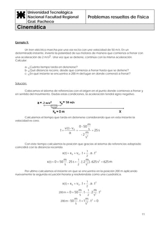 Universidad Tecnológica
Nacional Facultad Regional
Gral. Pacheco
Problemas resueltos de Física
Cinemática
11
Ejemplo 9:
Un tren eléctrico marcha por una vía recta con une velocidad de 50 m/s. En un
determinado instante, invierte la polaridad de sus motores de manera que comienza a frenar con
una aceleración de 2 m/s2 . Una vez que se detiene, continúa con la misma aceleración.
Calcular:
a- ¿Cuánto tiempo tarda en detenerse?
b- ¿Qué distancia recorre, desde que comienza a frenar hasta que se detiene?
c- ¿En qué instante se encuentra a 200 m del lugar en donde comenzó a frenar?
Solución:
Colocamos el sistema de referencias con el origen en el punto donde comienza a frenar y
en sentido del movimiento. Dadas estas condiciones, la aceleración tendrá signo negativo.
Calculamos el tiempo que tarda en detenerse considerando que en esta instante la
velocidad es cero.
s25=
s
m
2-
s
m
50-0
=
a
v-v
=t
2
0(t)
Con éste tiempo calculamos la posición que gracias al sistema de referencias adoptado
coincidirá con la distancia recorrida.
t.a.+t.v+x=x 2
00
2
1
(t)
m625=s625.)
s
m
(-2.+s25.
s
m
50+0=x 2
2
2
1
(t)
Por ultimo calculamos el instante en que se encuentra en la posición 200 m aplicando
nuevamente la segunda ecuación horaria y resolviéndola como una cuadrática.
t.a.+t.v+x=x 2
00
2
1
(t)
2
2
t.
s
m
2.-t.
s
m
50+0=
2
1
m200
0=t.
s
m
1+t.
s
m
50- 2
2
m200
 